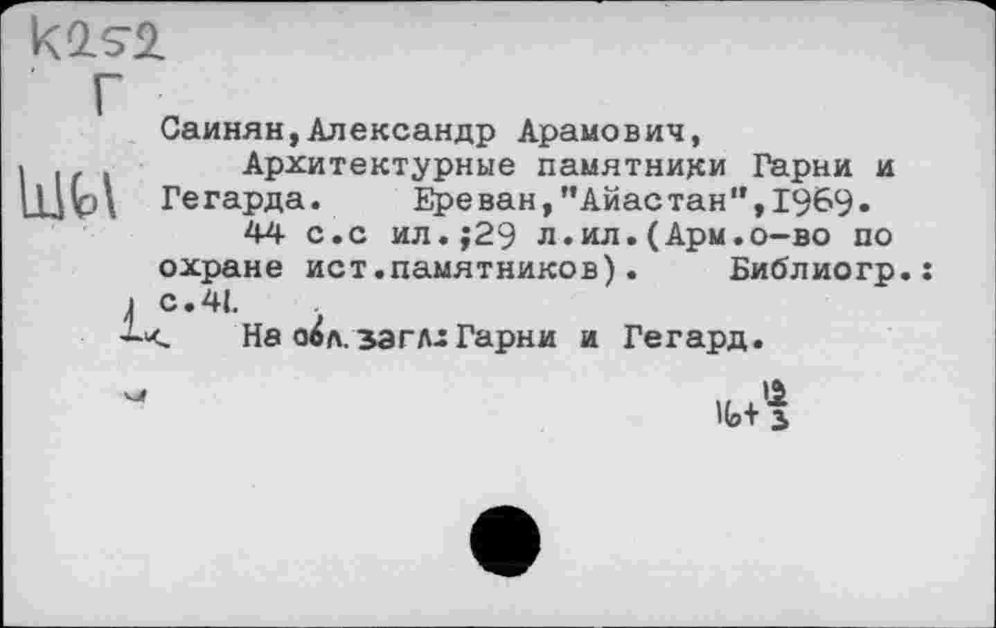 ﻿Саинян,Александр Арамович,
Архитектурные памятники Гарни и Гегарда. Ереван,"Айастан",1969.
44 с.с ил.;29 л.ил.(Арм.о-во по охране ист.памятников).	Библиогр.
с. 41.
Не о^л. заглх Гарни и Гегард.
It+з